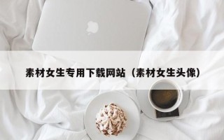 聊城素材女生专用下载网站（素材女生头像）